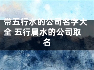 带五行水的公司名字大全 五行属水的公司取名