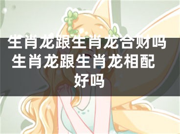 生肖龙跟生肖龙合财吗 生肖龙跟生肖龙相配好吗