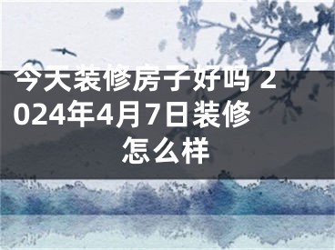 今天装修房子好吗 2024年4月7日装修怎么样