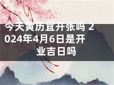 今天黄历宜开张吗 2024年4月6日是开业吉日吗