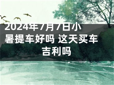 2024年7月7日小暑提车好吗 这天买车吉利吗