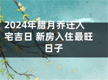 2024年腊月乔迁入宅吉日 新房入住最旺日子