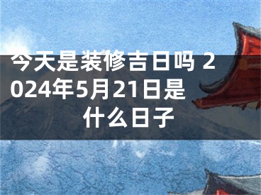 今天是装修吉日吗 2024年5月21日是什么日子