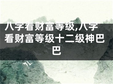 八字看财富等级,八字看财富等级十二级神巴巴