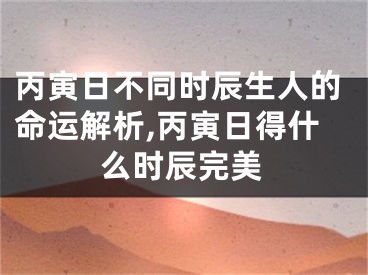 丙寅日不同时辰生人的命运解析,丙寅日得什么时辰完美