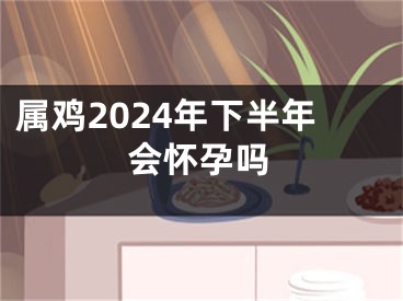 属鸡2024年下半年会怀孕吗