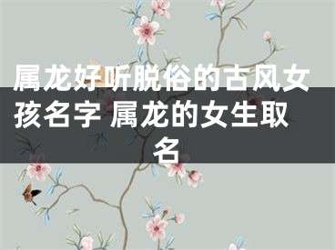 属龙好听脱俗的古风女孩名字 属龙的女生取名