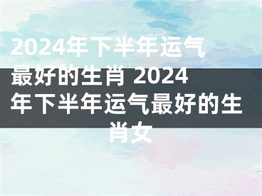 2024年下半年运气最好的生肖 2024年下半年运气最好的生肖女