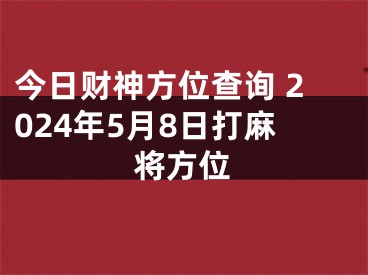 今日财神方位查询 2024年5月8日打麻将方位