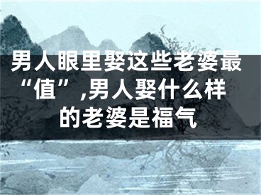 男人眼里娶这些老婆最“值”,男人娶什么样的老婆是福气