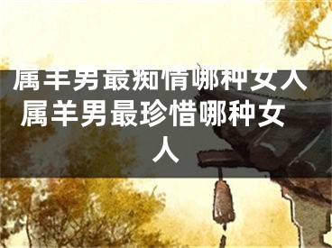属羊男最痴情哪种女人 属羊男最珍惜哪种女人
