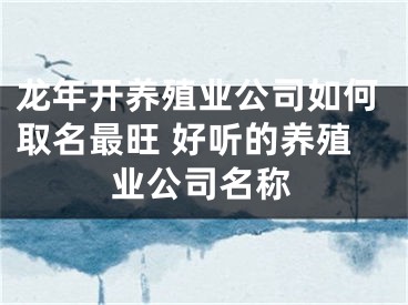 龙年开养殖业公司如何取名最旺 好听的养殖业公司名称