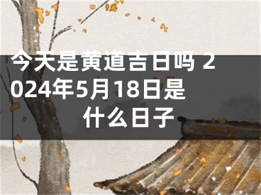 今天是黄道吉日吗 2024年5月18日是什么日子