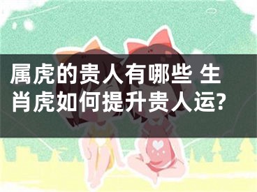 属虎的贵人有哪些 生肖虎如何提升贵人运?