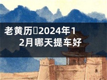 老黄历​2024年12月哪天提车好