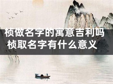 桢做名字的寓意吉利吗 桢取名字有什么意义