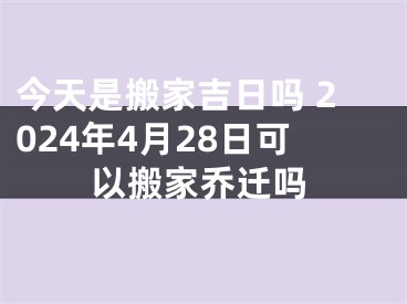 今天是搬家吉日吗 2024年4月28日可以搬家乔迁吗