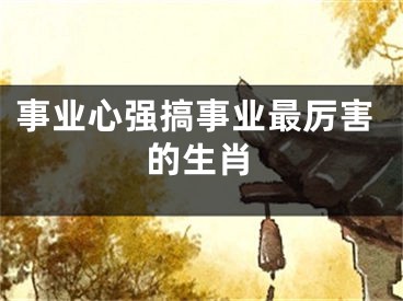事业心强搞事业最厉害的生肖