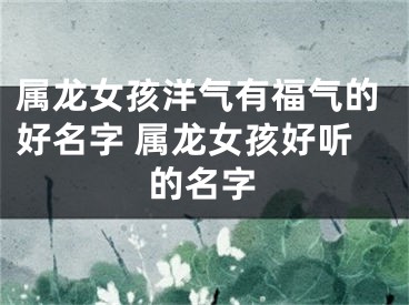 属龙女孩洋气有福气的好名字 属龙女孩好听的名字
