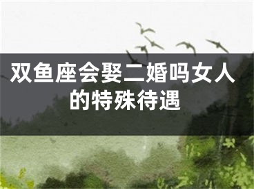 双鱼座会娶二婚吗女人的特殊待遇