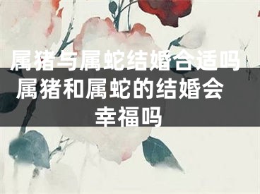 属猪与属蛇结婚合适吗 属猪和属蛇的结婚会幸福吗