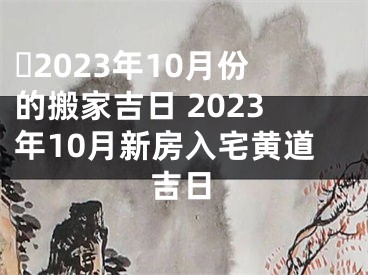 ​2023年10月份的搬家吉日 2023年10月新房入宅黄道吉日