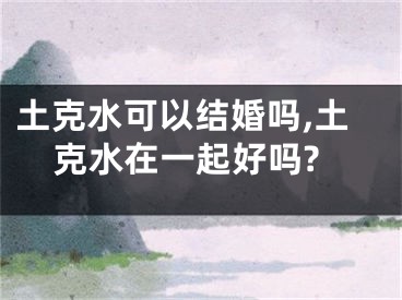 土克水可以结婚吗,土克水在一起好吗?