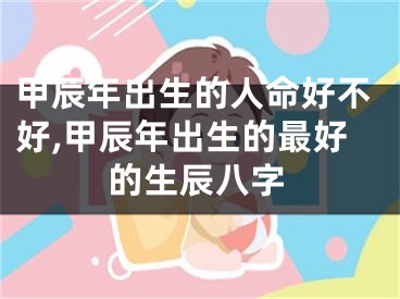 甲辰年出生的人命好不好,甲辰年出生的最好的生辰八字