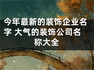 今年最新的装饰企业名字 大气的装饰公司名称大全