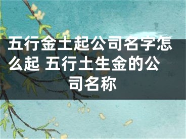 五行金土起公司名字怎么起 五行土生金的公司名称