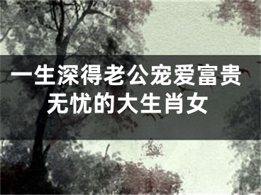 一生深得老公宠爱富贵无忧的大生肖女