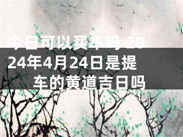 今日可以买车吗 2024年4月24日是提车的黄道吉日吗