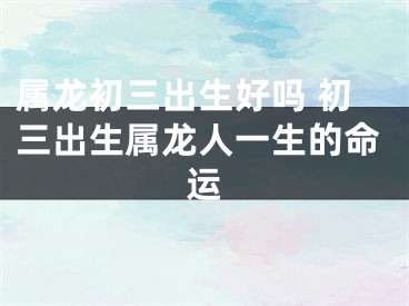 属龙初三出生好吗 初三出生属龙人一生的命运