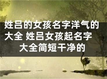 姓吕的女孩名字洋气的大全 姓吕女孩起名字大全简短干净的