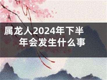 属龙人2024年下半年会发生什么事