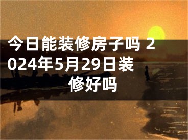 今日能装修房子吗 2024年5月29日装修好吗