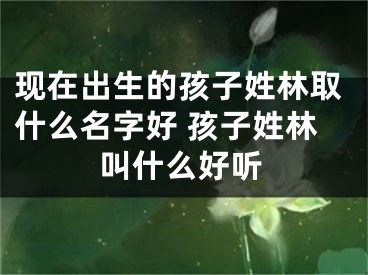现在出生的孩子姓林取什么名字好 孩子姓林叫什么好听