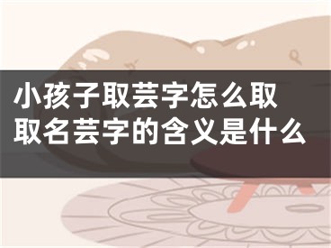 小孩子取芸字怎么取 取名芸字的含义是什么