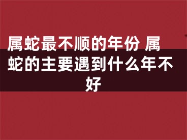 属蛇最不顺的年份 属蛇的主要遇到什么年不好