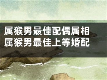 属猴男最佳配偶属相 属猴男最佳上等婚配 