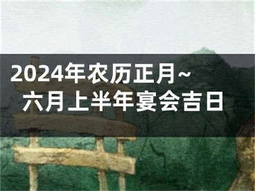 2024年农历正月~六月上半年宴会吉日