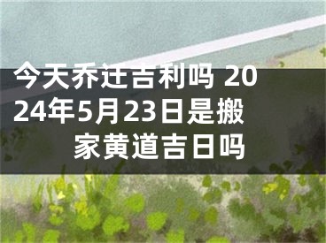 今天乔迁吉利吗 2024年5月23日是搬家黄道吉日吗