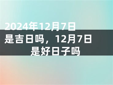 2024年12月7日是吉日吗，12月7日是好日子吗