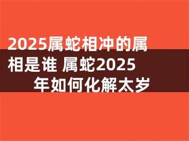 2025属蛇相冲的属相是谁 属蛇2025年如何化解太岁