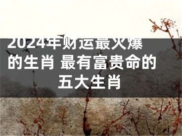 2024年财运最火爆的生肖 最有富贵命的五大生肖