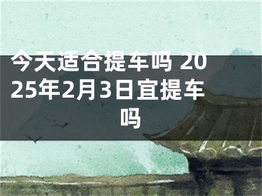今天适合提车吗 2025年2月3日宜提车吗