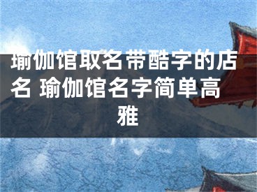瑜伽馆取名带酷字的店名 瑜伽馆名字简单高雅