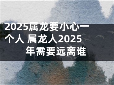 2025属龙要小心一个人 属龙人2025年需要远离谁