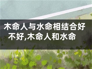 木命人与水命相结合好不好,木命人和水命