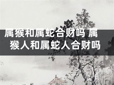 属猴和属蛇合财吗 属猴人和属蛇人合财吗